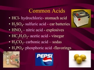 Common Acids
• HCl- hydrochloric- stomach acid
• H2SO4- sulfuric acid - car batteries
• HNO3
– nitric acid - explosives
• HC2H3O2- acetic acid - vinegar
• H2CO3- carbonic acid – sodas
• H3PO4- phosphoric acid -flavorings
 