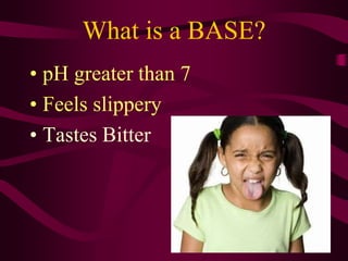 What is a BASE?
• pH greater than 7
• Feels slippery
• Tastes Bitter
 