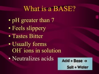 What is a BASE?
• pH greater than 7
• Feels slippery
• Tastes Bitter
• Usually forms
OH
-
ions in solution
• Neutralizes acids
 