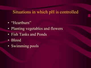 Situations in which pH is controlled
• “Heartburn”
• Planting vegetables and flowers
• Fish Tanks and Ponds
• Blood
• Swimming pools
 