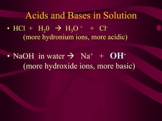 Acids and Bases in Solution
• HCl + H20  H3O + + Cl-
(more hydronium ions, more acidic)
• NaOH in water  Na+ + OH-
(more hydroxide ions, more basic)
 