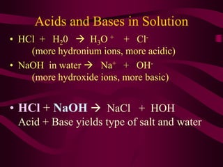 Acids and Bases in Solution
• HCl + H20  H3O + + Cl-
(more hydronium ions, more acidic)
• NaOH in water  Na+ + OH-
(more hydroxide ions, more basic)
• HCl + NaOH  NaCl + HOH
Acid + Base yields type of salt and water
 