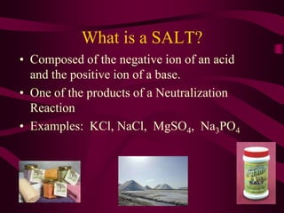 What is a SALT?
• Composed of the negative ion of an acid
and the positive ion of a base.
• One of the products of a Neutralization
Reaction
• Examples: KCl, NaCl, MgSO4, Na3PO4
 