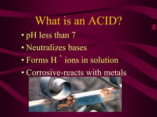 What is an ACID?
• pH less than 7
• Neutralizes bases
• Forms H
+
ions in solution
• Corrosive-reacts with metals
 