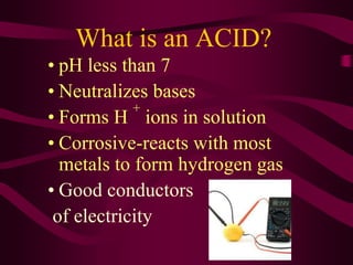 What is an ACID?
• pH less than 7
• Neutralizes bases
• Forms H
+
ions in solution
• Corrosive-reacts with most
metals to form hydrogen gas
• Good conductors
of electricity
 