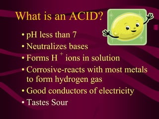 What is an ACID?
• pH less than 7
• Neutralizes bases
• Forms H
+
ions in solution
• Corrosive-reacts with most metals
to form hydrogen gas
• Good conductors of electricity
• Tastes Sour
 