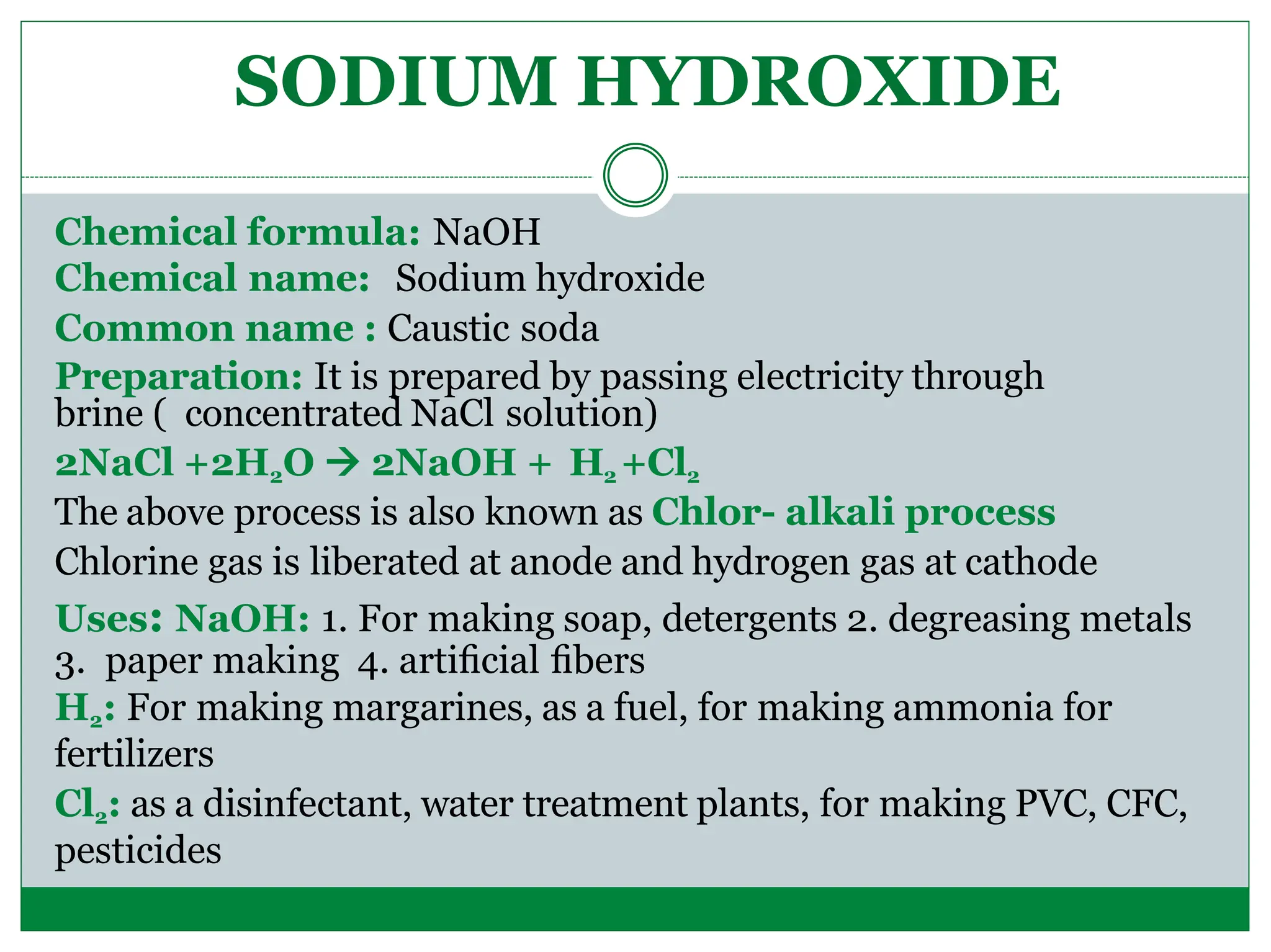 Chemical formula: NaOH
Chemical name: Sodium hydroxide
Common name : Caustic soda
Preparation: It is prepared by passing electricity through
brine ( concentrated NaCl solution)
2NaCl +2H2O  2NaOH + H2 +Cl2
The above process is also known as Chlor- alkali process
Chlorine gas is liberated at anode and hydrogen gas at cathode
Uses: NaOH: 1. For making soap, detergents 2. degreasing metals
3. paper making 4. artiﬁcial ﬁbers
H2: For making margarines, as a fuel, for making ammonia for
fertilizers
Cl2: as a disinfectant, water treatment plants, for making PVC, CFC,
pesticides
SODIUM HYDROXIDE
 