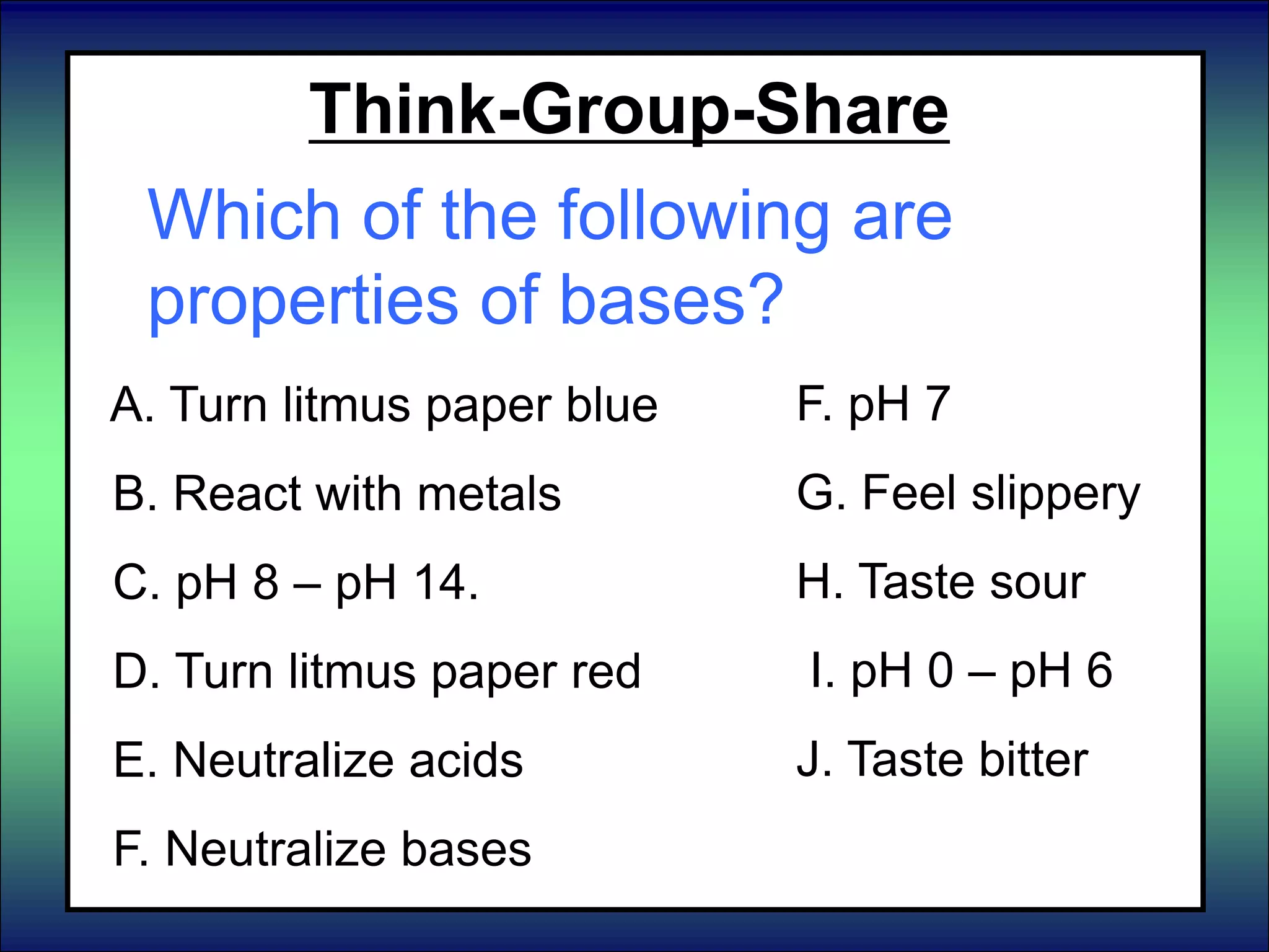 Think-Group-Share
Which of the following are
properties of bases?
A. Turn litmus paper blue
B. React with metals
C. pH 8 – pH 14.
D. Turn litmus paper red
E. Neutralize acids
F. Neutralize bases
F. pH 7
G. Feel slippery
H. Taste sour
I. pH 0 – pH 6
J. Taste bitter
 