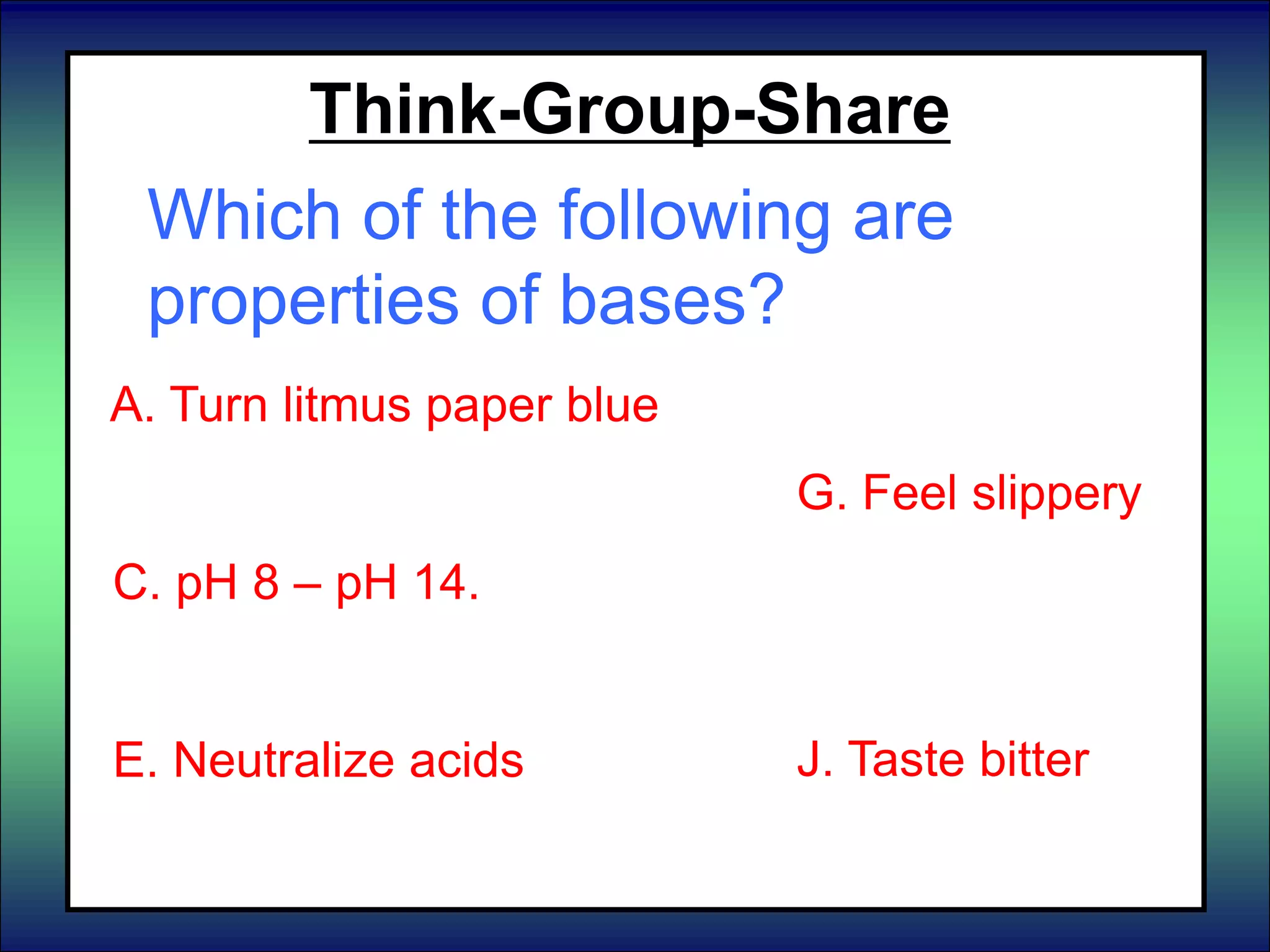 Think-Group-Share
Which of the following are
properties of bases?
A. Turn litmus paper blue
B. React with metals
C. pH 8 – pH 14.
D. Turn litmus paper red
E. Neutralize acids
F. Neutralize bases
F. pH 7
G. Feel slippery
H. Taste sour
I. pH 0 – pH 6
J. Taste bitter
 