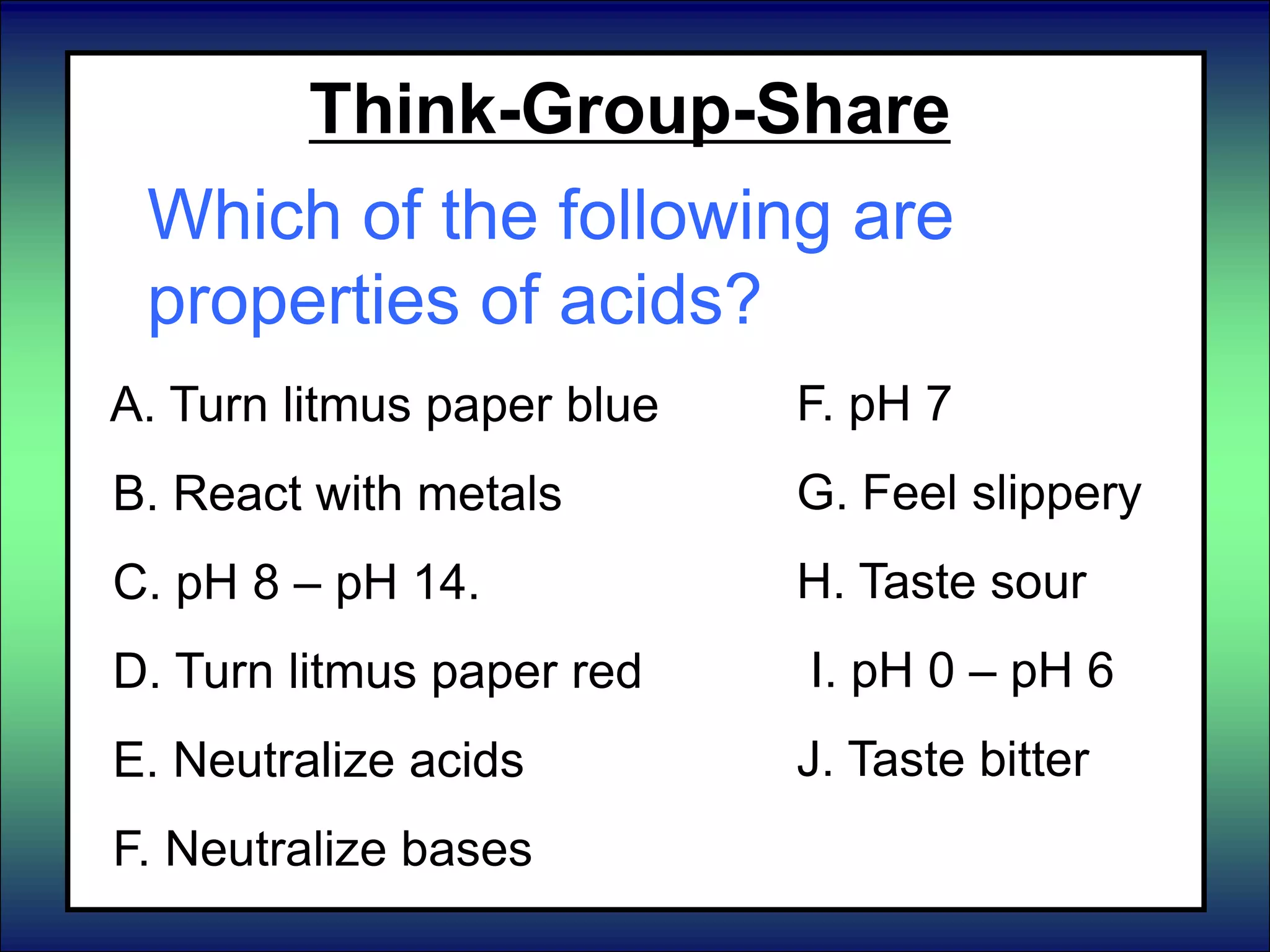 Think-Group-Share
Which of the following are
properties of acids?
A. Turn litmus paper blue
B. React with metals
C. pH 8 – pH 14.
D. Turn litmus paper red
E. Neutralize acids
F. Neutralize bases
F. pH 7
G. Feel slippery
H. Taste sour
I. pH 0 – pH 6
J. Taste bitter
 