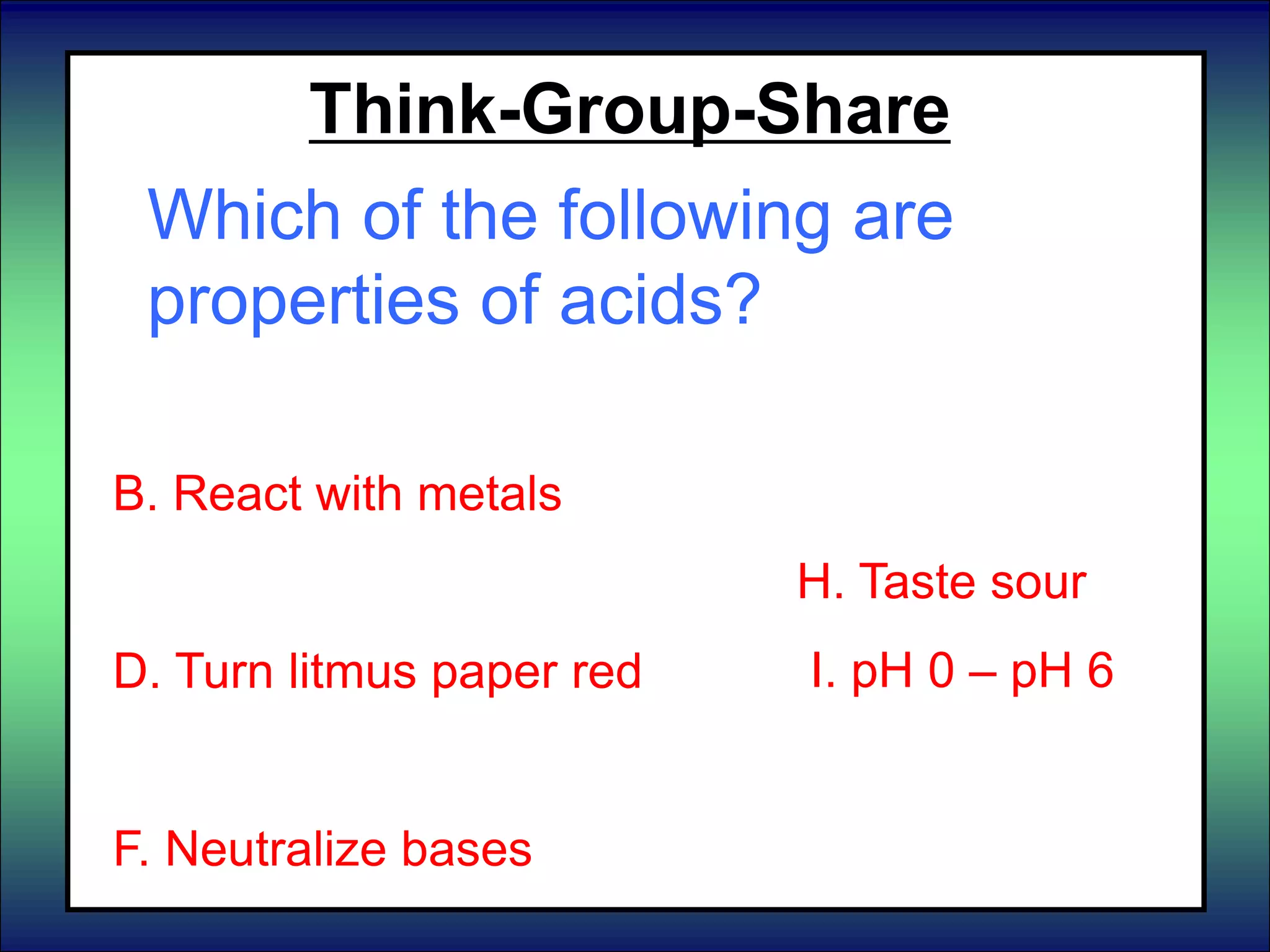 Think-Group-Share
Which of the following are
properties of acids?
A. Turn litmus paper blue
B. React with metals
C. pH 8 – pH 14.
D. Turn litmus paper red
E. Neutralize acids
F. Neutralize bases
F. pH 7
G. Feel slippery
H. Taste sour
I. pH 0 – pH 6
J. Taste bitter
 
