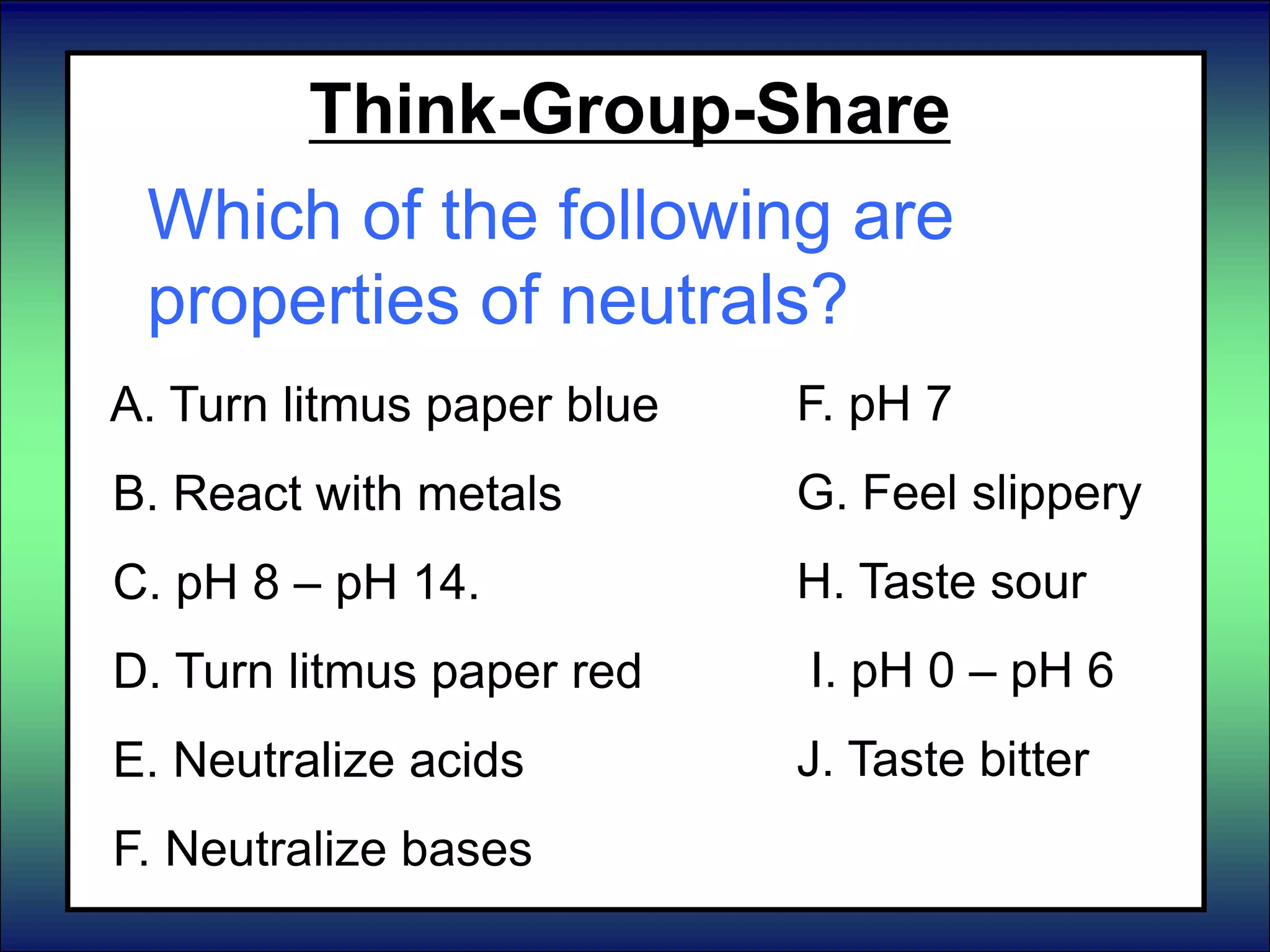 Think-Group-Share
Which of the following are
properties of neutrals?
A. Turn litmus paper blue
B. React with metals
C. pH 8 – pH 14.
D. Turn litmus paper red
E. Neutralize acids
F. Neutralize bases
F. pH 7
G. Feel slippery
H. Taste sour
I. pH 0 – pH 6
J. Taste bitter
 
