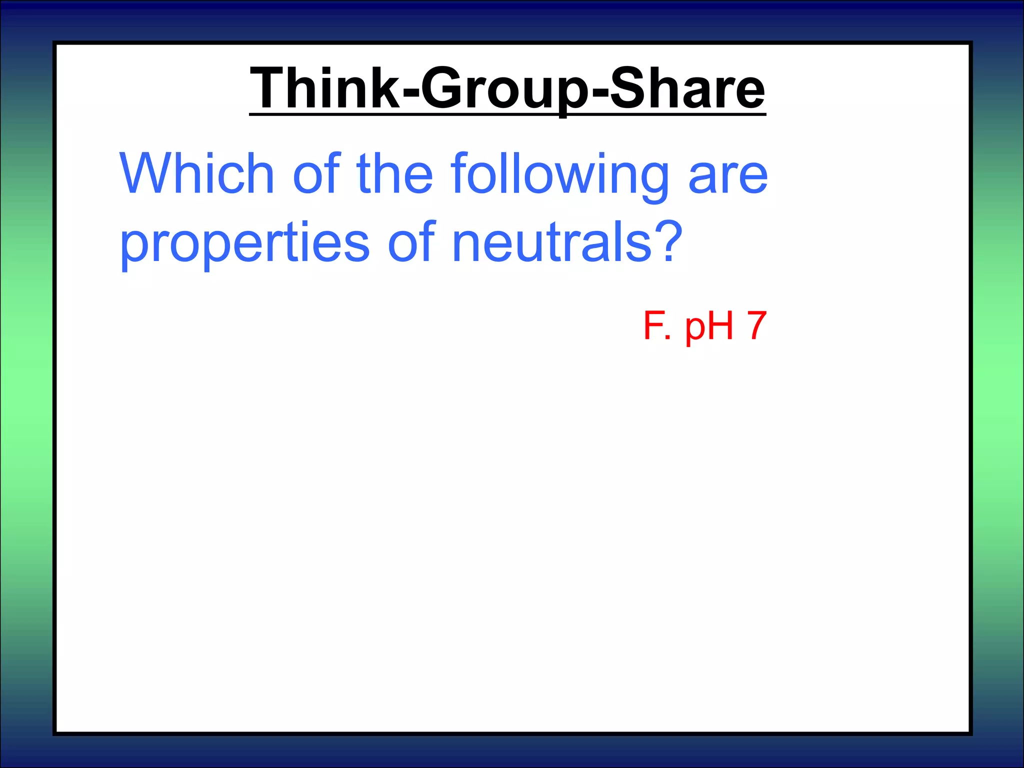 Think-Group-Share
Which of the following are
properties of neutrals?
A. Turn litmus paper blue
B. React with metals
C. pH 8 – pH 14.
D. Turn litmus paper red
E. Neutralize acids
F. Neutralize bases
F. pH 7
G. Feel slippery
H. Taste sour
I. pH 0 – pH 6
J. Taste bitter
 