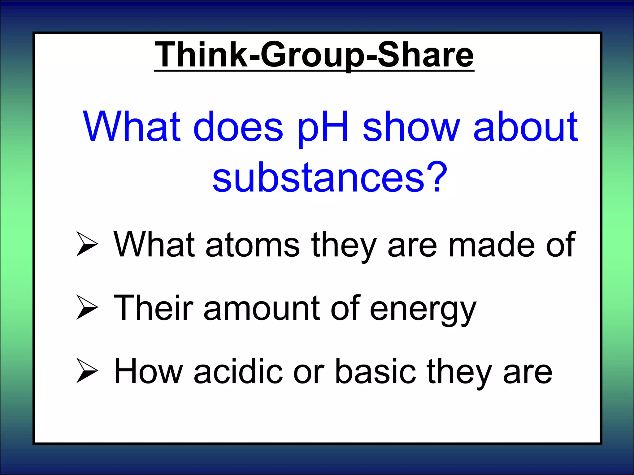 Think-Group-Share
What does pH show about
substances?
 What atoms they are made of
 Their amount of energy
 How acidic or basic they are
 