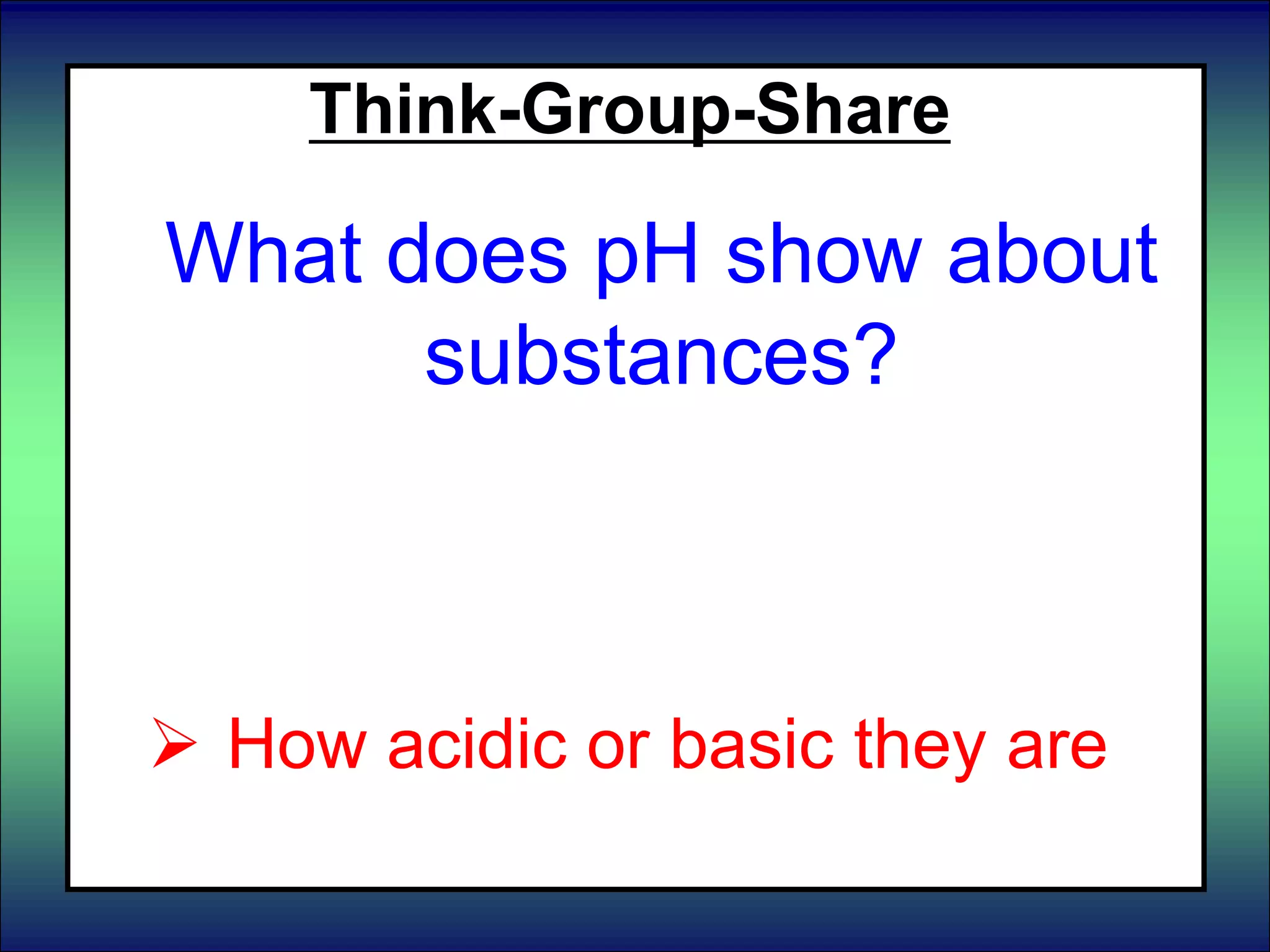 Think-Group-Share
What does pH show about
substances?
 What atoms they are made of
 Their amount of energy
 How acidic or basic they are
 