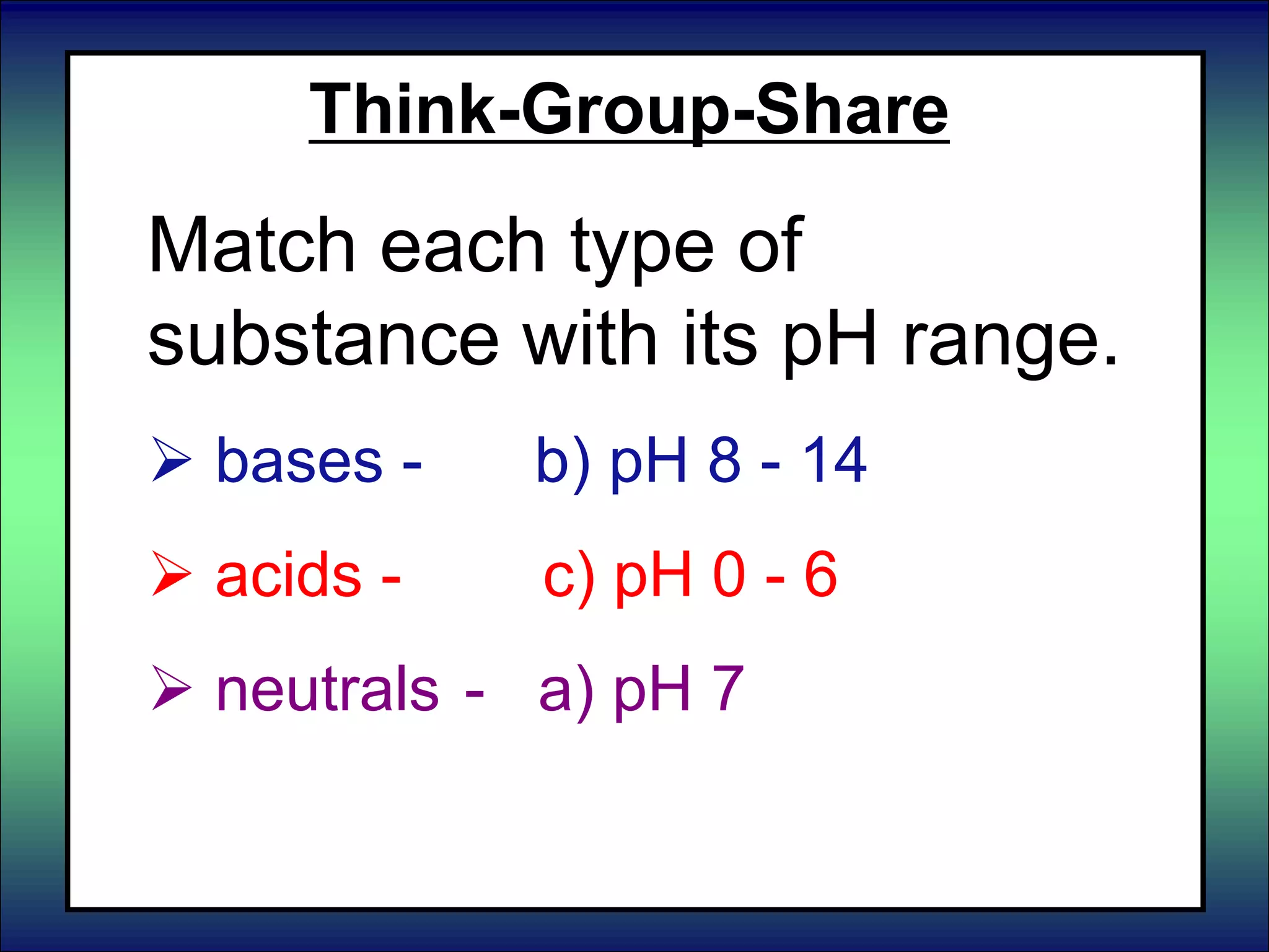 Think-Group-Share
Match each type of
substance with its pH range.
 bases - b) pH 8 - 14
 acids - c) pH 0 - 6
 neutrals - a) pH 7
 