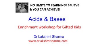 Acids & Bases
www.drlakshmisharma.com
Dr Lakshmi Sharma
NO LIMITS TO LEARNING! BELIEVE
& YOU CAN ACHIEVE!
Enrichment workshop for Gifted Kids
 