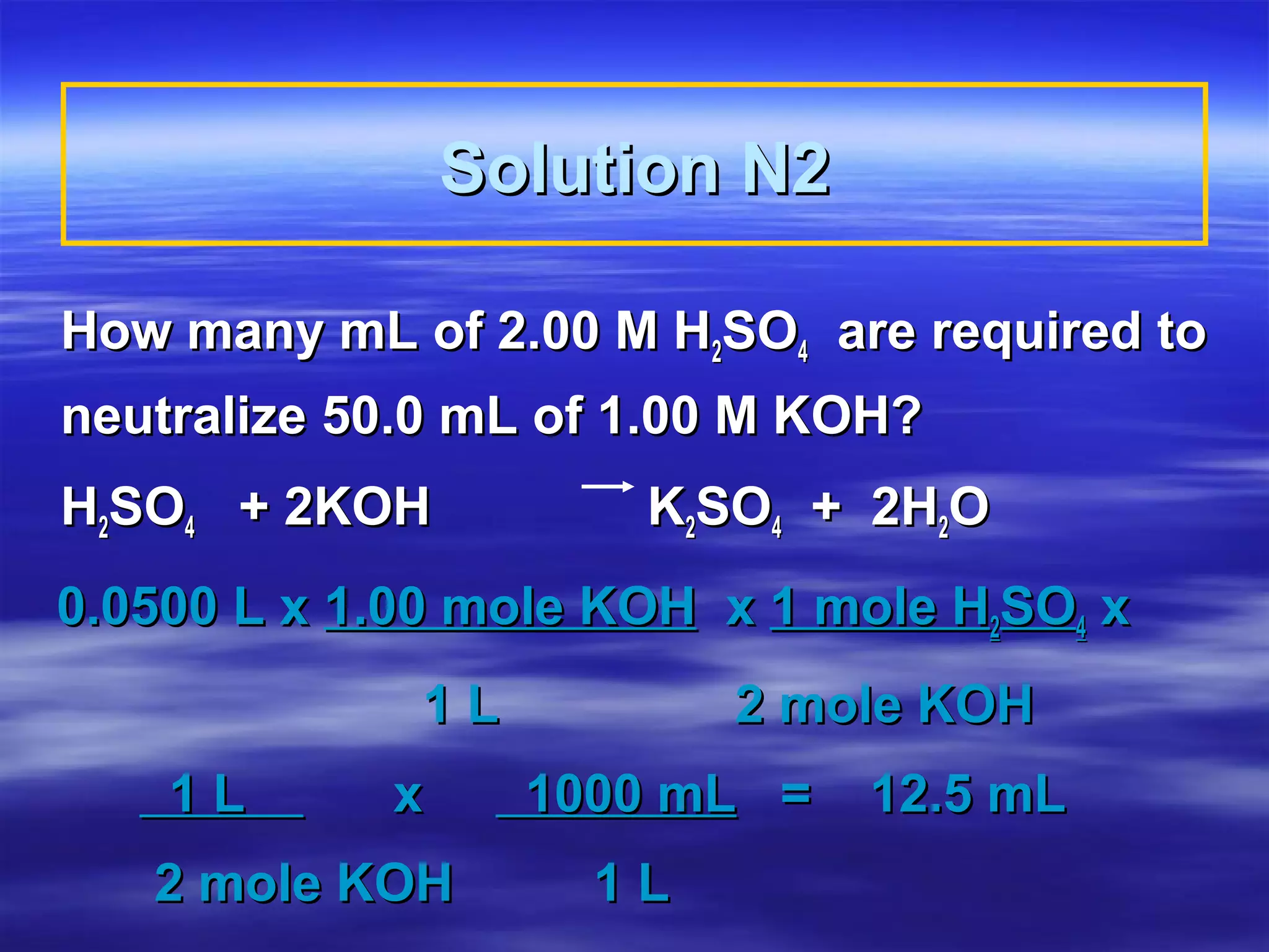 Solution N2

How many mL of 2.00 M H2SO4 are required to
neutralize 50.0 mL of 1.00 M KOH?
H2SO4 + 2KOH          K2SO4 + 2H2O
0.0500 L x 1.00 mole KOH x 1 mole H2SO4 x
             1L          2 mole KOH
    1L      x     1000 mL =   12.5 mL
   2 mole KOH       1L
 