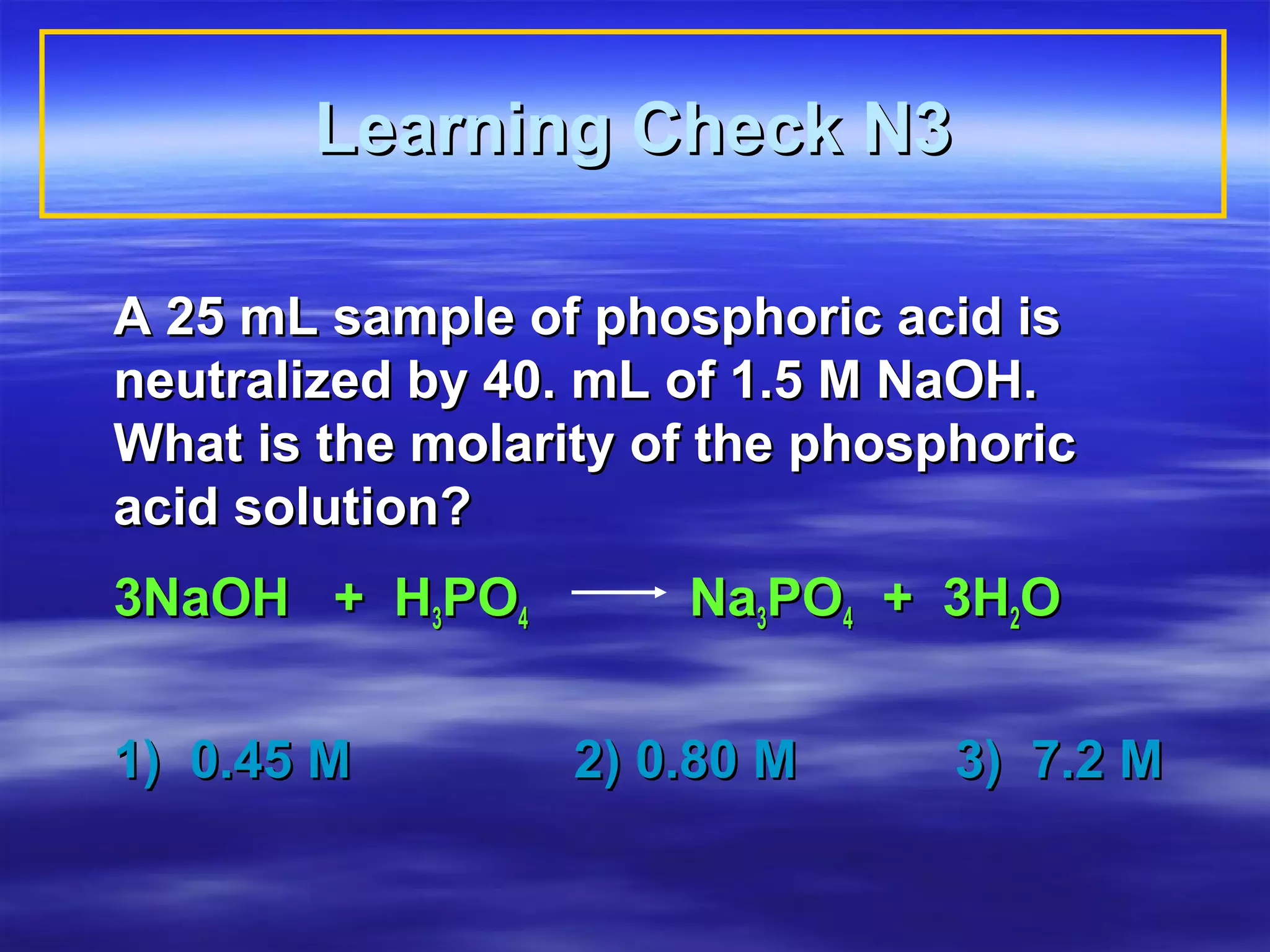 Learning Check N3

A 25 mL sample of phosphoric acid is
neutralized by 40. mL of 1.5 M NaOH.
What is the molarity of the phosphoric
acid solution?
3NaOH + H3PO4         Na3PO4 + 3H2O


1) 0.45 M         2) 0.80 M      3) 7.2 M
 