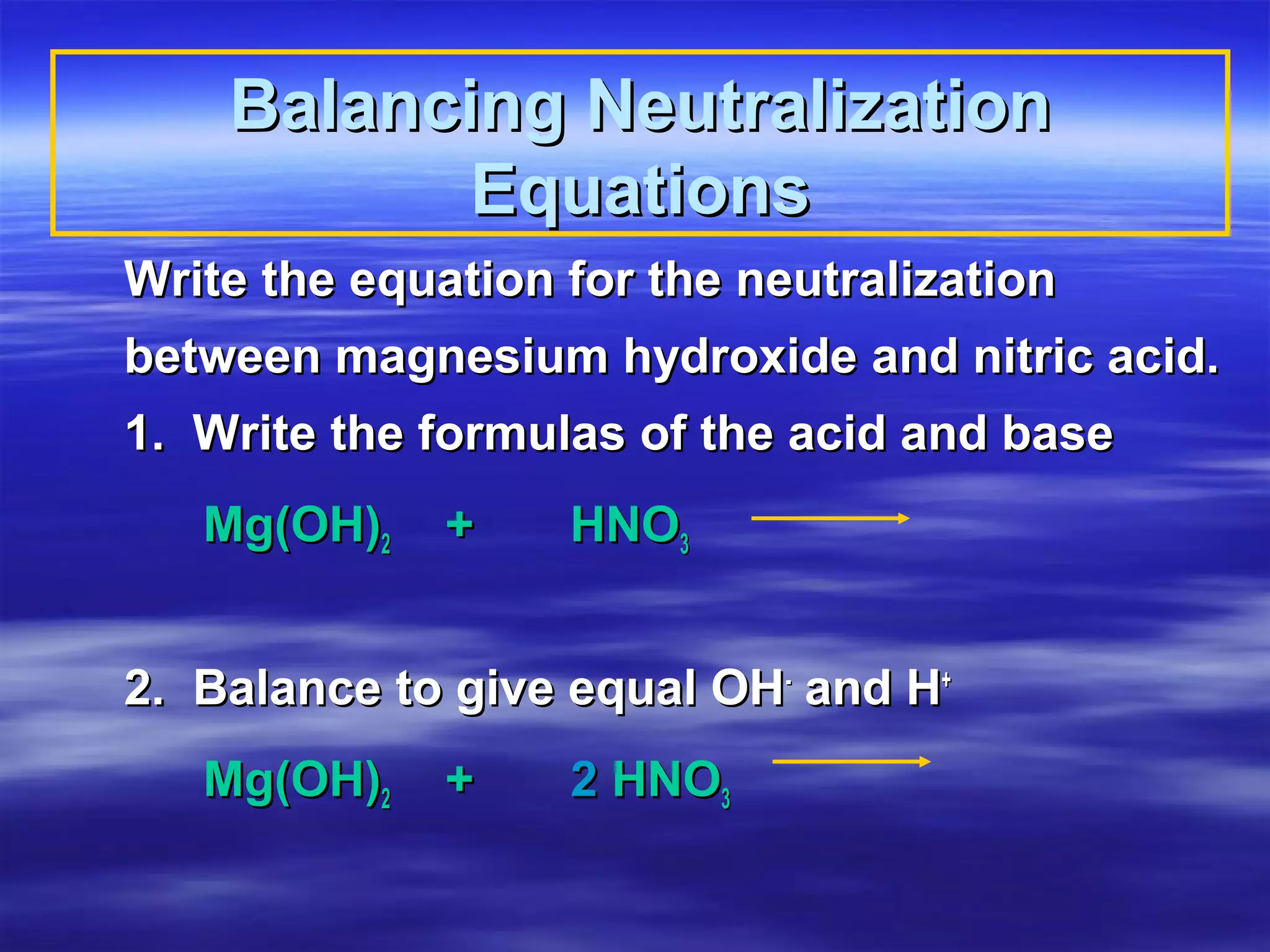 Balancing Neutralization
           Equations
Write the equation for the neutralization
between magnesium hydroxide and nitric acid.
1. Write the formulas of the acid and base
   Mg(OH)2    +    HNO3


2. Balance to give equal OH- and H+
   Mg(OH)2    +    2 HNO3
 