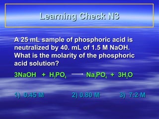 Learning Check N3

A 25 mL sample of phosphoric acid is
neutralized by 40. mL of 1.5 M NaOH.
What is the molarity of the phosphoric
acid solution?
3NaOH + H3PO4         Na3PO4 + 3H2O


1) 0.45 M         2) 0.80 M      3) 7.2 M
 