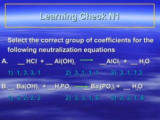 Learning Check N1

 Select the correct group of coefficients for the
 following neutralization equations
A.   __ HCl + __ Al(OH)3            __AlCl3 + __ H2O
 1) 1, 3, 3, 1      2) 3, 1, 1, 1      3) 3, 1, 1 3

B.__ Ba(OH)2 + __H3PO4     __Ba3(PO4)2 + __ H2O
 1) 3, 2, 2, 2      2) 3, 3, 1, 6      3) 2, 3, 1, 6
 