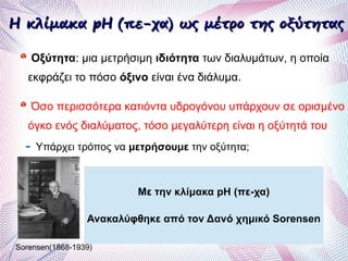 H κλίμακα pH (πε-χα) ως μέτρο της οξύτηταςH κλίμακα pH (πε-χα) ως μέτρο της οξύτητας
Οξύτητα: μια μετρήσιμη ιδιότητα των διαλυμάτων, η οποία
εκφράζει το πόσο όξινο είναι ένα διάλυμα.
Όσο περισσότερα κατιόντα υδρογόνου υπάρχουν σε ορισμένο
όγκο ενός διαλύματος, τόσο μεγαλύτερη είναι η οξύτητά του
Υπάρχει τρόπος να μετρήσουμε την οξύτητα;
Με την κλίμακα pH (πε-χα)
Ανακαλύφθηκε από τον Δανό χημικό Sorensen
Sorensen(1868-1939)
 