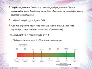 To pH ενός υδατικού διαλύματος είναι ένας αριθμός που εκφράζει την
περιεκτικότητα του διαλύματος σε κατιόντα υδρογόνου και αποτελεί μέτρο της
οξύτητας του διαλύματος.
Η κλίμακά του pH έχει τιμές από 0-14
Όσο πιο μικρό είναι το pH τόσο πιο όξινο είναι το διάλυμα (άρα τόσο
μεγαλύτερη η περιεκτικότητα σε κατιόντα υδρογόνου Η+)
πχ. Λεμόνι pH = 3 < Ντοματοχυμός pH = 4
Το λεμόνι είναι πιο ισχυρό οξύ από τον ντοματοχυμό
•
 