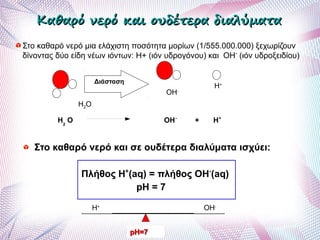Στο καθαρό νερό μια ελάχιστη ποσότητα μορίων (1/555.000.000) ξεχωρίζουν
δίνοντας δύο είδη νέων ιόντων: Η+ (ιόν υδρογόνου) και ΟΗ-
(ιόν υδροξειδίου)
Η2Ο
ΟΗ-
Η+
Διάσταση
H+
OH-
pH=7pH=7
Στο καθαρό νερό και σε ουδέτερα διαλύματα ισχύει:
Πλήθος Η+
(aq) = πλήθος ΟΗ-
(aq)
pH = 7
Η2
Ο ΟΗ-
+ Η+
Καθαρό νερό και ουδέτερα διαλύματαΚαθαρό νερό και ουδέτερα διαλύματα
 