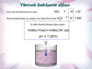 Υδατικά διαλύματα οξέωνΥδατικά διαλύματα οξέων
Όταν ένα οξύ διαλύεται στο νερό: HCl H+
+ Cl -
Και ένα μικρό μέρος των μορίων του νερού δίνει ιόντα: H2
O H+
+ OH-
Σε κάθε υδατικό διάλυμα οξέος ισχύει:
πλήθος Η+
(aq) >> πλήθος ΟΗ-
(aq)
pH << 7 (250
C)
 