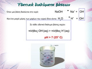 Όταν μια βάση διαλύεται στο νερό: NaOH Na+
+ OH-
Και ένα μικρό μέρος των μορίων του νερού δίνει ιόντα: H2
O H+
+ OH-
Σε κάθε υδατικό διάλυμα βάσης ισχύει:
πλήθος ΟΗ-
(aq) > πλήθος Η+
(aq)
pH > 7 (25o
C)
Υδατικά διαλύματα βάσεωνΥδατικά διαλύματα βάσεων
 