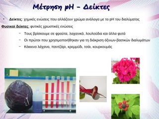 Μέτρηση pH - ΔείκτεςΜέτρηση pH - Δείκτες
●
Δείκτες: χημικές ενώσεις που αλλάζουν χρώμα ανάλογα με το pH του διαλύματος
Φυσικοί δείκτες: φυτικές χρωστικές ενώσεις
– Τους βρίσκουμε σε φρούτα, λαχανικά, λουλούδια και άλλα φυτά
– Οι πρώτοι που χρησιμοποιήθηκαν για τη διάκριση όξινων-βασικών διαλυμάτων
– Κόκκινο λάχανο, παντζάρι, κρεμμύδι, τσάι, κουρκουμάς
 