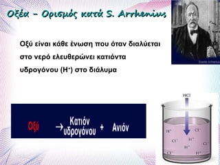 Οξέα - Ορισμός κατάΟξέα - Ορισμός κατά S.S. ArrheniusArrhenius
Οξύ είναι κάθε ένωση που όταν διαλύεται
στο νερό ελευθερώνει κατιόντα
υδρογόνου (Η+
) στο διάλυμα
 