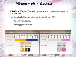 Μέτρηση pH - ΔείκτεςΜέτρηση pH - Δείκτες
Συνθετικοί δείκτες: Οργανικές χημικές ενώσεις που δημιουργήθηκαν στο
εργαστήριο
πχ. Φαινολοφθαλεΐνη (ο πρώτος συνθετικός δείκτης 1877)
Πορτοκαλί του μεθυλίου
Μπλε της βρωμοθυμόλης
 