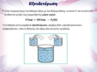 ΕξουδετέρωσηΕξουδετέρωση
Όταν αναμειγνύουμε ένα διάλυμα οξέος με ένα διάλυμα βάσης, τα ιόντα Η+
και τα ιόντα ΟΗ-
συνδέονται μεταξύ τους σχηματίζοντας μόρια νερού:
Η+
(aq) + ΟΗ-
(aq) → H2
O(l)
Η αντίδραση αυτή ονομάζεται εξουδετέρωση, ακριβώς διότι «εξουδετερώνονται»,
«εξαφανίζονται», τόσο οι ιδιότητες του οξέος όσο και αυτές της βάσης.
 