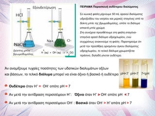 Άν αναμίξουμε τυχαίες ποσότητες των υδατικών διαλυμάτων οξέων
και βάσεων, το τελικό διάλυμα μπορεί να είναι όξινο ή βασικό ή ουδέτερο:
Ουδέτερο όταν Η+
= ΟΗ-
οπότε pH = 7
Αν μετά την αντίδραση περισσέψουν Η+
: Όξινο όταν Η+
>> ΟΗ-
οπότε pH << 7
Αν μετά την αντίδραση περισσέψουν ΟΗ-
: Βασικό όταν ΟΗ-
> Η+
οπότε pH > 7
ΠΕΙΡΑΜΑ Παρασκευή ουδέτερου διαλύματος
Σε κωνική φιάλη ρίχνουμε 50 mL αραιού διαλύματος
υδροξειδίου του νατρίου και μερικές σταγόνες από το
δείκτη μπλε της βρωμοθυμόλης, οπότε το διάλυμα
αποκτά μπλε χρώμα.
Στη συνέχεια προσθέτουμε στη φιάλη σταγόνα-
σταγόνα αραιό διάλυμα υδροχλωρίου, ενώ
συγχρόνως ανακινούμε τη φιάλη. Παρατηρούμε ότι
μετά την προσθήκη ορισμένου όγκου διαλύματος
υδροχλωρίου, το τελικό διάλυμα χρωματίζεται
πράσινο, δηλαδή γίνεται ουδέτερο.
 