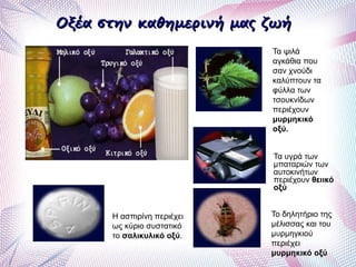 Οξέα στην καθημερινή μας ζωήΟξέα στην καθημερινή μας ζωή
Η ασπιρίνη περιέχει
ως κύριο συστατικό
το σαλικυλικό οξύ.
Το δηλητήριο της
μέλισσας και του
μυρμηγκιού
περιέχει
μυρμηκικό οξύ
Τα υγρά των
μπαταριών των
αυτοκινήτων
περιέχουν θειικό
οξύ
Τα ψιλά
αγκάθια που
σαν χνούδι
καλύπτουν τα
φύλλα των
τσουκνίδων
περιέχουν
μυρμηκικό
οξύ.
 