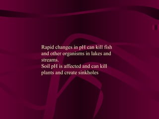 Rapid changes in pH can kill fish and other organisms in lakes and streams. Soil pH is affected and can kill plants and create sinkholes 