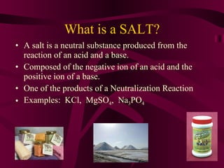 What is a SALT? A salt is a neutral substance produced from the reaction of an acid and a base. Composed of the negative ion of an acid and the positive ion of a base. One of the products of a Neutralization Reaction Examples:  KCl,  MgSO 4 ,  Na 3 PO 4 