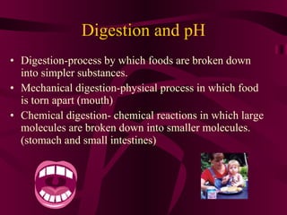 Digestion and pH Digestion-process by which foods are broken down into simpler substances. Mechanical digestion-physical process in which food is torn apart (mouth) Chemical digestion- chemical reactions in which large molecules are broken down into smaller molecules. (stomach and small intestines)   