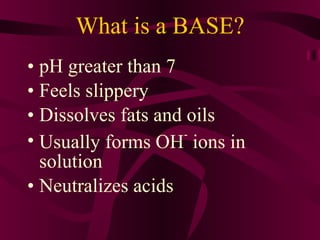 What is a BASE? pH greater than 7 Feels slippery Dissolves fats and oils Usually forms OH -  ions in solution Neutralizes acids 