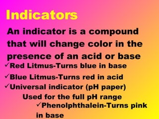 Indicators An indicator is a compound that will change color in the presence of an acid or base Universal indicator (pH paper)  Used for the full pH range Red Litmus-Turns blue in base Blue Litmus-Turns red in acid Phenolphthalein-Turns pink in base 