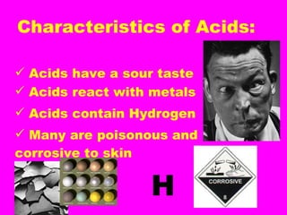 Characteristics of Acids: Acids have a sour taste Acids react with metals Acids contain Hydrogen Many are poisonous and  corrosive to skin H 