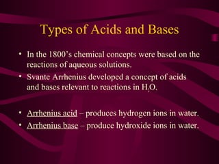 Types of Acids and Bases
• In the 1800’s chemical concepts were based on the
reactions of aqueous solutions.
• Svante Arrhenius developed a concept of acids
and bases relevant to reactions in H2O.
• Arrhenius acid – produces hydrogen ions in water.
• Arrhenius base – produce hydroxide ions in water.
 