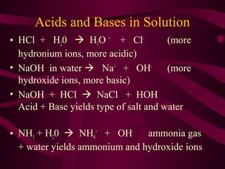 Acids and Bases in Solution
• HCl + H20  H3O +
+ Cl-
(more
hydronium ions, more acidic)
• NaOH in water  Na+
+ OH-
(more
hydroxide ions, more basic)
• NaOH + HCl  NaCl + HOH
Acid + Base yields type of salt and water
• NH3 + H20  NH4
+
+ OH-
ammonia gas
+ water yields ammonium and hydroxide ions
 