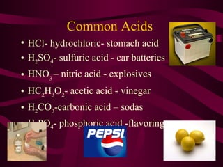 Common Acids
• HCl- hydrochloric- stomach acid
• H2SO4- sulfuric acid - car batteries
• HNO3
– nitric acid - explosives
• HC2H3O2- acetic acid - vinegar
• H2CO3-carbonic acid – sodas
• H3PO4- phosphoric acid -flavorings
 