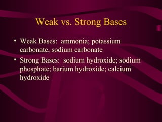 Weak vs. Strong Bases
• Weak Bases: ammonia; potassium
carbonate, sodium carbonate
• Strong Bases: sodium hydroxide; sodium
phosphate; barium hydroxide; calcium
hydroxide
 