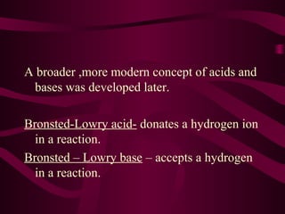 A broader ,more modern concept of acids and
bases was developed later.
Bronsted-Lowry acid- donates a hydrogen ion
in a reaction.
Bronsted – Lowry base – accepts a hydrogen
in a reaction.
 