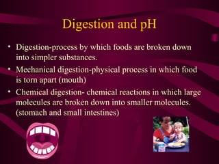 Digestion and pH
• Digestion-process by which foods are broken down
into simpler substances.
• Mechanical digestion-physical process in which food
is torn apart (mouth)
• Chemical digestion- chemical reactions in which large
molecules are broken down into smaller molecules.
(stomach and small intestines)
 