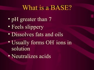 What is a BASE?
• pH greater than 7
• Feels slippery
• Dissolves fats and oils
• Usually forms OH
-
ions in
solution
• Neutralizes acids
 